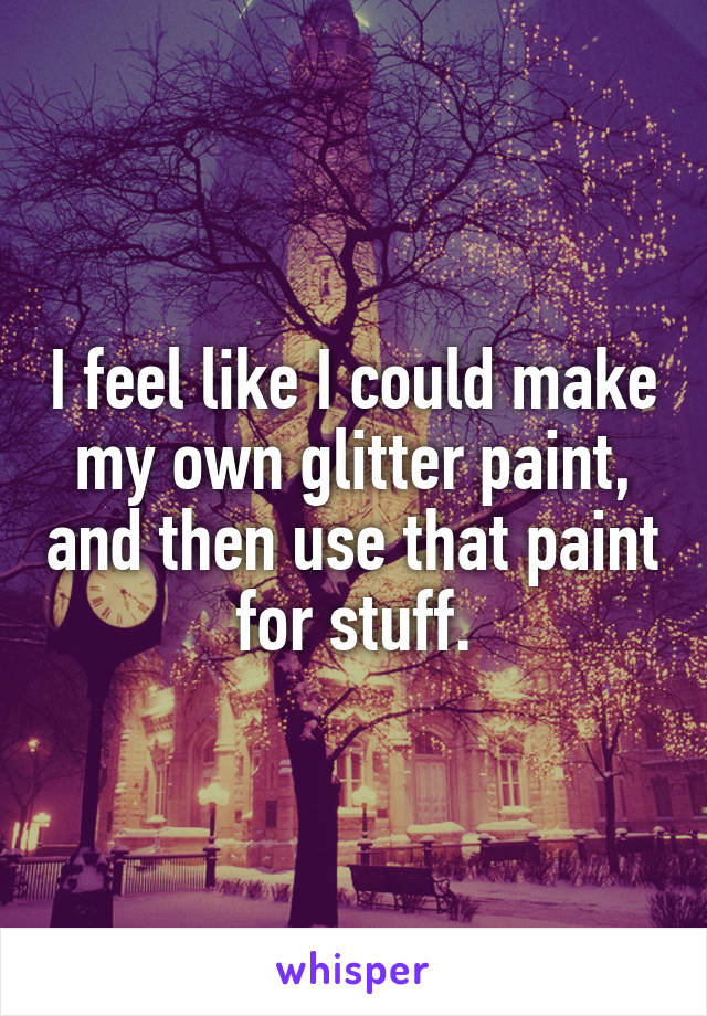 I feel like I could make my own glitter paint, and then use that paint for stuff.