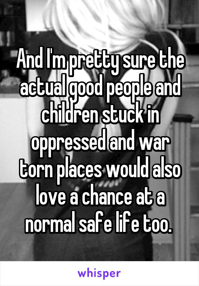 And I'm pretty sure the actual good people and children stuck in oppressed and war torn places would also love a chance at a normal safe life too. 