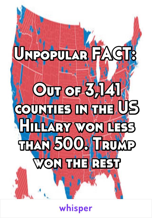 Unpopular FACT: 

Out of 3,141 counties in the US Hillary won less than 500. Trump won the rest