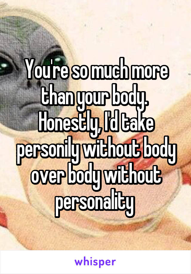 You're so much more than your body.  Honestly, I'd take personily without body over body without personality 