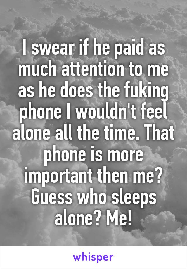 I swear if he paid as much attention to me as he does the fuking phone I wouldn't feel alone all the time. That phone is more important then me? Guess who sleeps alone? Me!