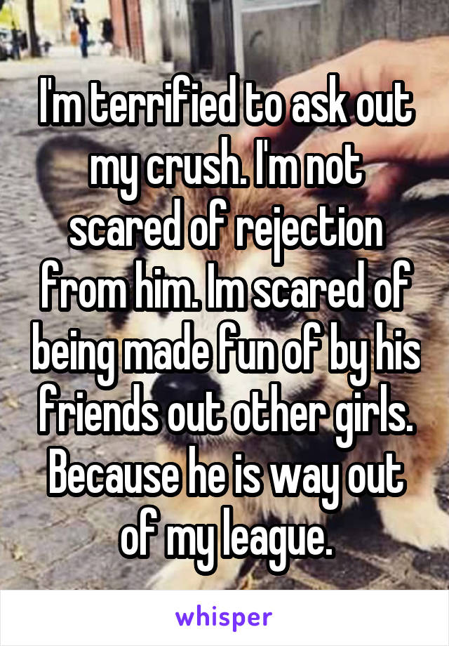 I'm terrified to ask out my crush. I'm not scared of rejection from him. Im scared of being made fun of by his friends out other girls. Because he is way out of my league.