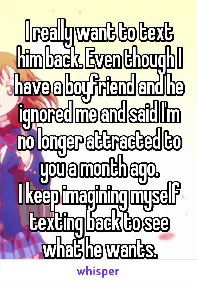 I really want to text him back. Even though I have a boyfriend and he ignored me and said I'm no longer attracted to you a month ago.
I keep imagining myself texting back to see what he wants.