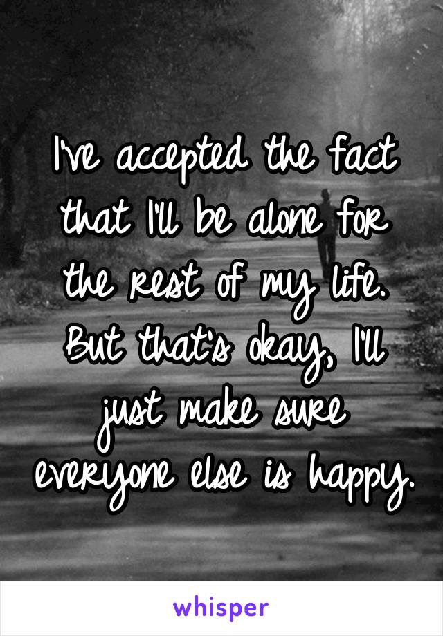 I've accepted the fact that I'll be alone for the rest of my life. But that's okay, I'll just make sure everyone else is happy.