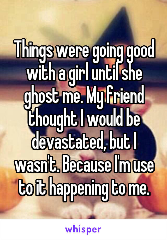 Things were going good with a girl until she ghost me. My friend thought I would be devastated, but I wasn't. Because I'm use to it happening to me.