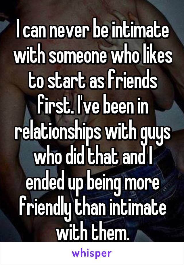 I can never be intimate with someone who likes to start as friends first. I've been in relationships with guys who did that and I ended up being more friendly than intimate with them.