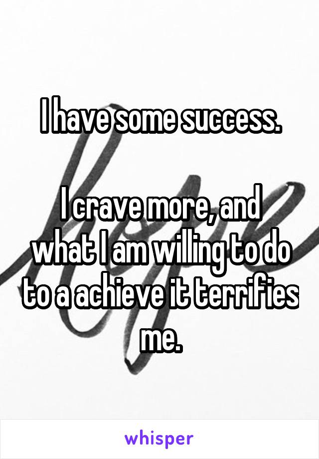 I have some success.

I crave more, and what I am willing to do to a achieve it terrifies me.