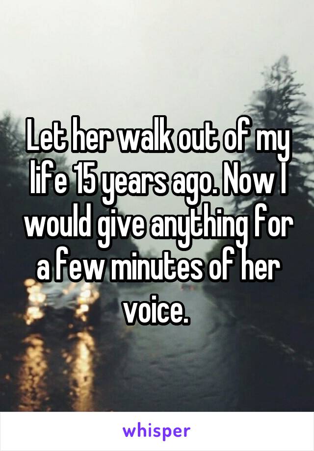 Let her walk out of my life 15 years ago. Now I would give anything for a few minutes of her voice. 