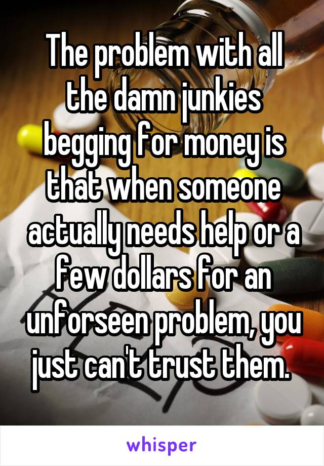 The problem with all the damn junkies begging for money is that when someone actually needs help or a few dollars for an unforseen problem, you just can't trust them. 
