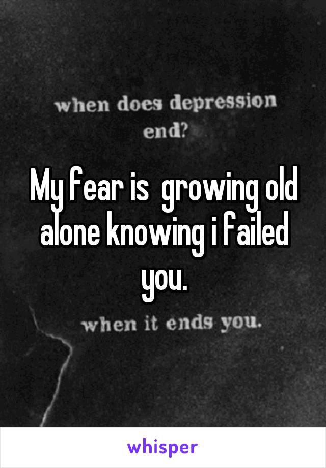 My fear is  growing old alone knowing i failed you.