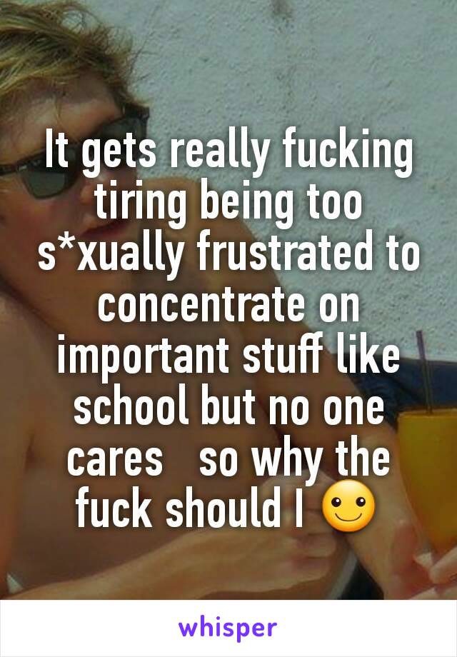 It gets really fucking tiring being too s*xually frustrated to concentrate on important stuff like school but no one cares   so why the fuck should I ☺