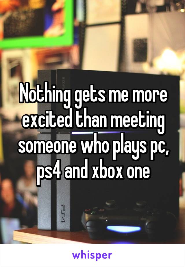 Nothing gets me more excited than meeting someone who plays pc, ps4 and xbox one