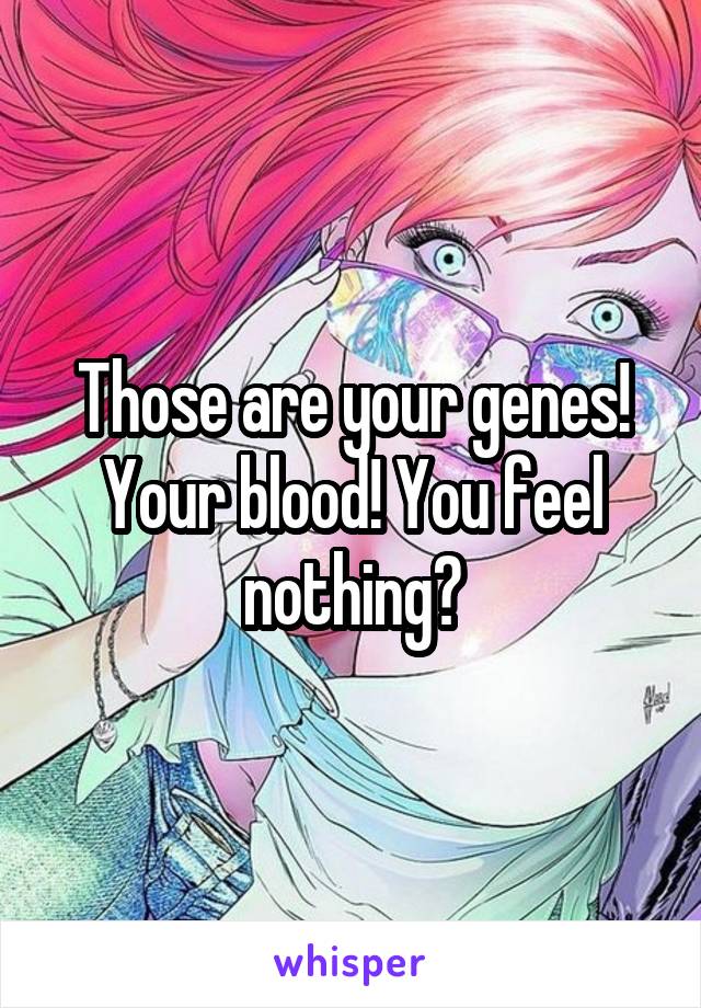 Those are your genes! Your blood! You feel nothing?