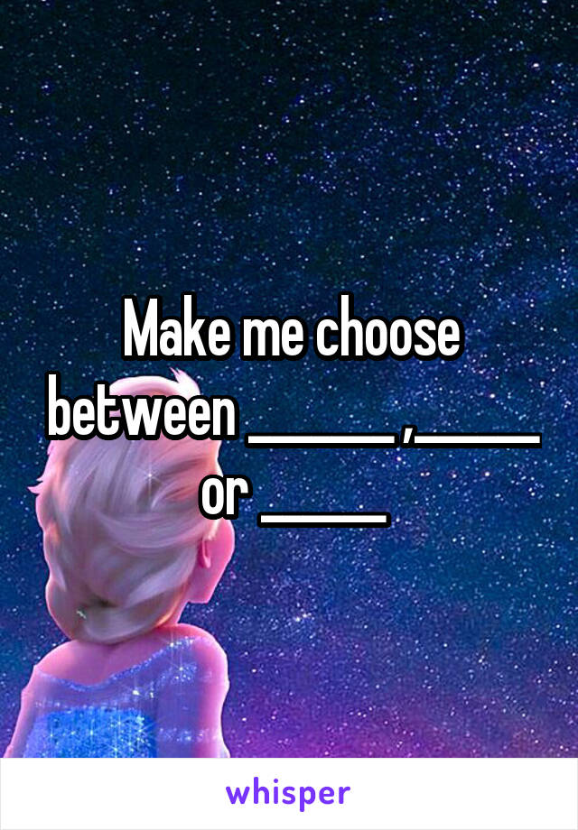 Make me choose between _______ ,______ or ______