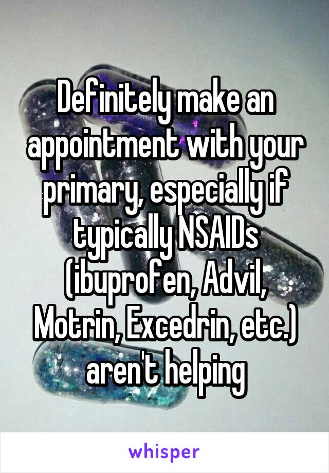 Definitely make an appointment with your primary, especially if typically NSAIDs (ibuprofen, Advil, Motrin, Excedrin, etc.) aren't helping