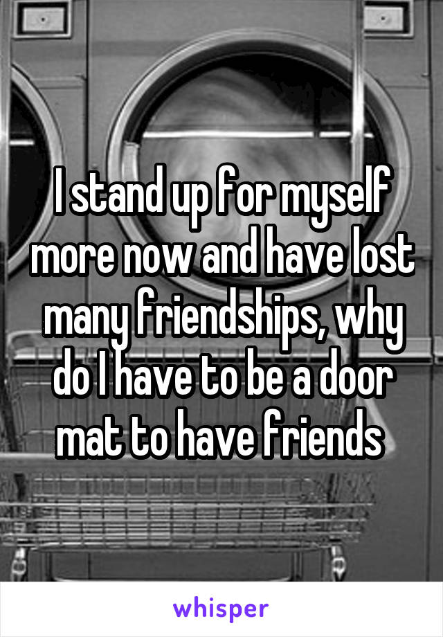 I stand up for myself more now and have lost many friendships, why do I have to be a door mat to have friends 