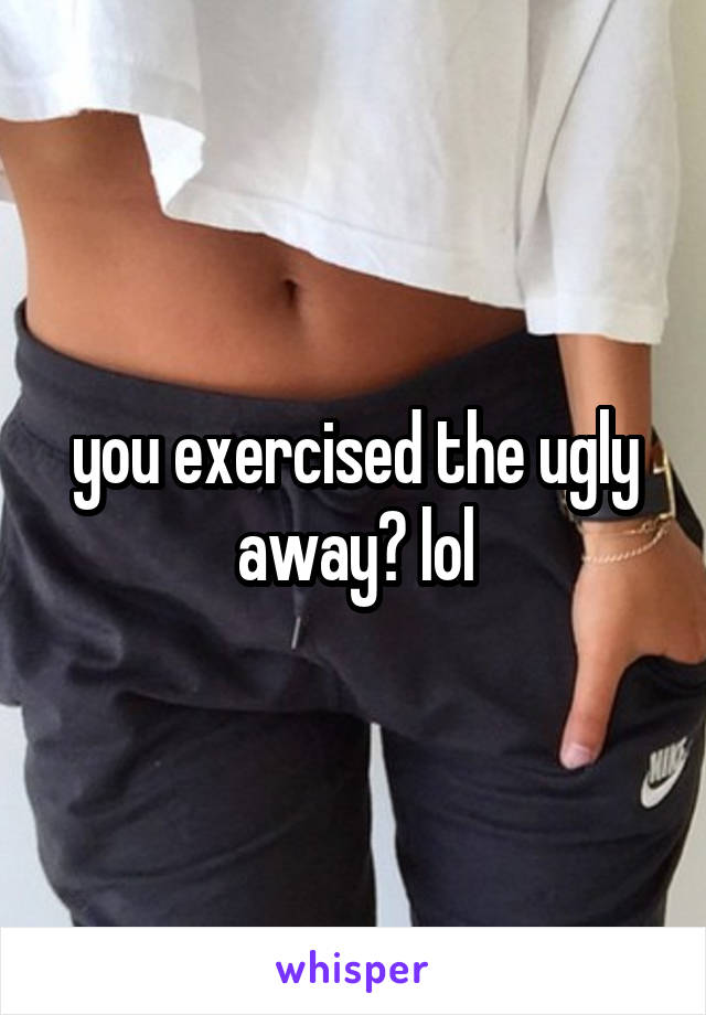 you exercised the ugly away? lol