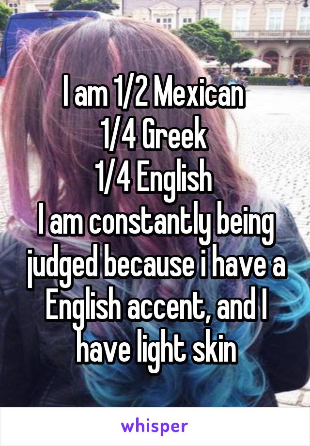 I am 1/2 Mexican 
1/4 Greek 
1/4 English 
I am constantly being judged because i have a English accent, and I have light skin