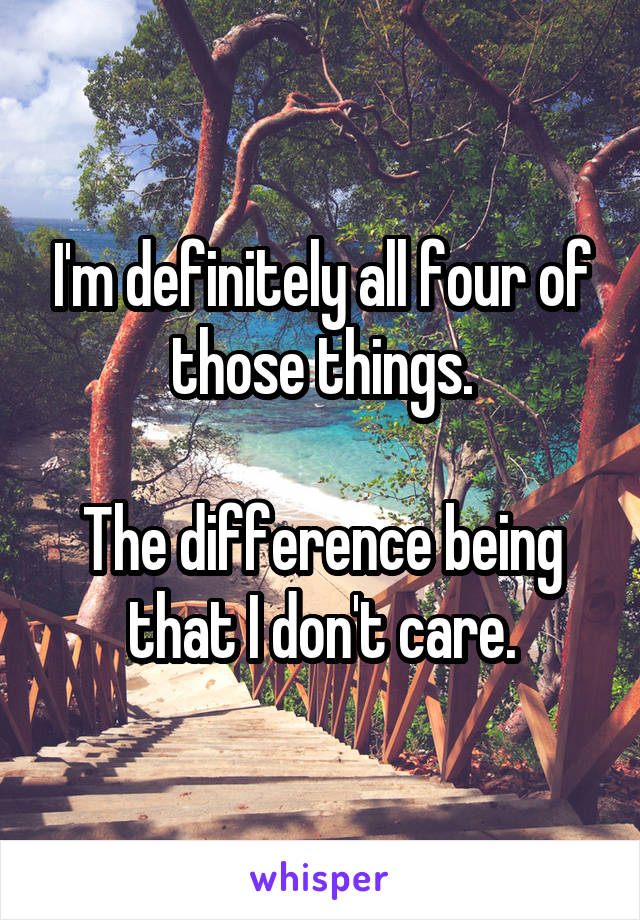 I'm definitely all four of those things.

The difference being that I don't care.
