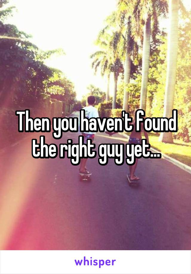 Then you haven't found the right guy yet...