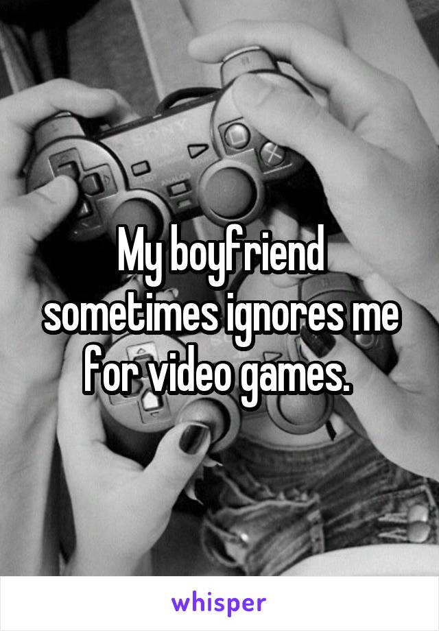 My boyfriend sometimes ignores me for video games. 