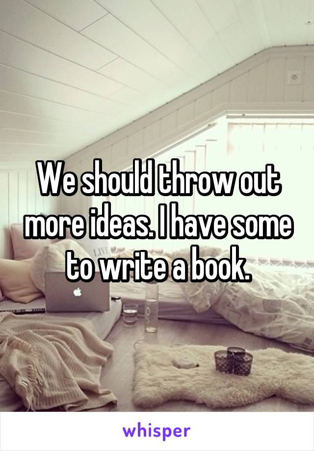 We should throw out more ideas. I have some to write a book.