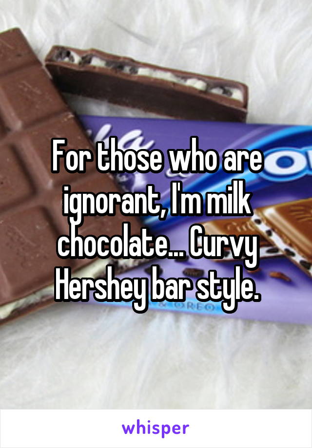 For those who are ignorant, I'm milk chocolate... Curvy Hershey bar style.