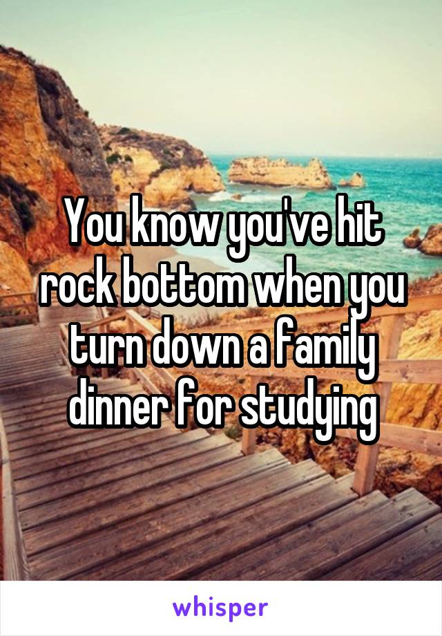 You know you've hit rock bottom when you turn down a family dinner for studying