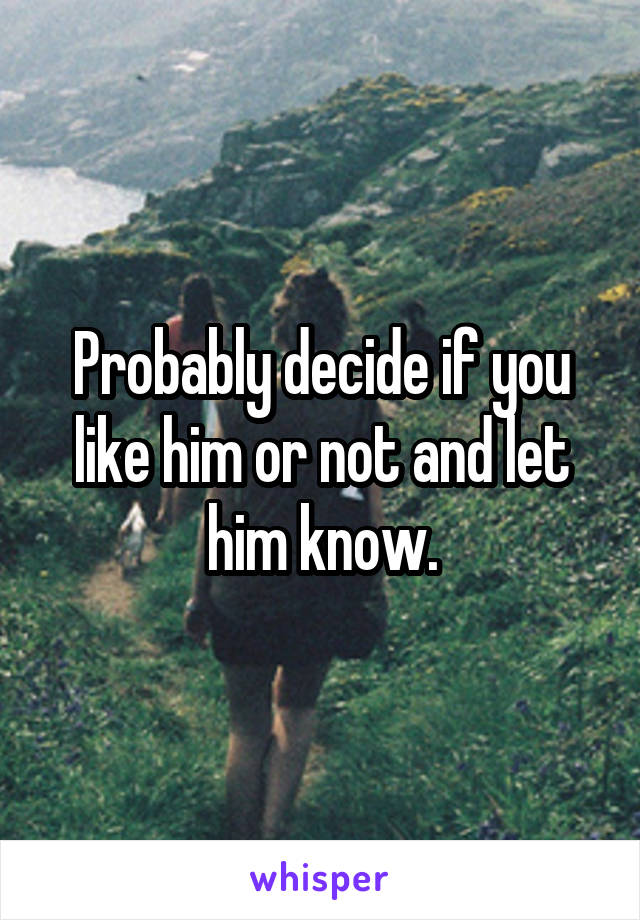 Probably decide if you like him or not and let him know.