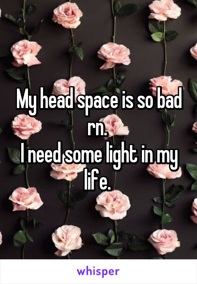 My head space is so bad rn. 
I need some light in my life. 
