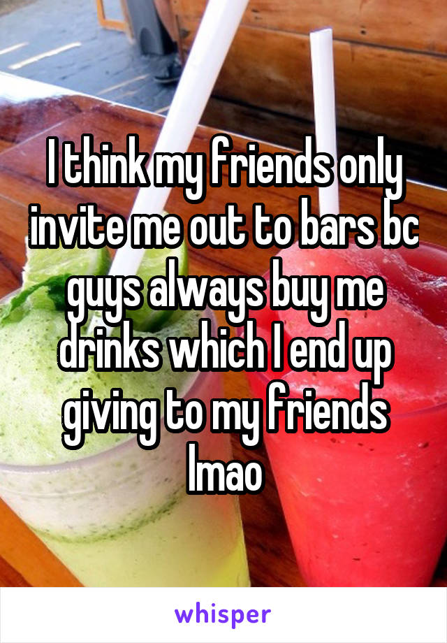I think my friends only invite me out to bars bc guys always buy me drinks which I end up giving to my friends lmao