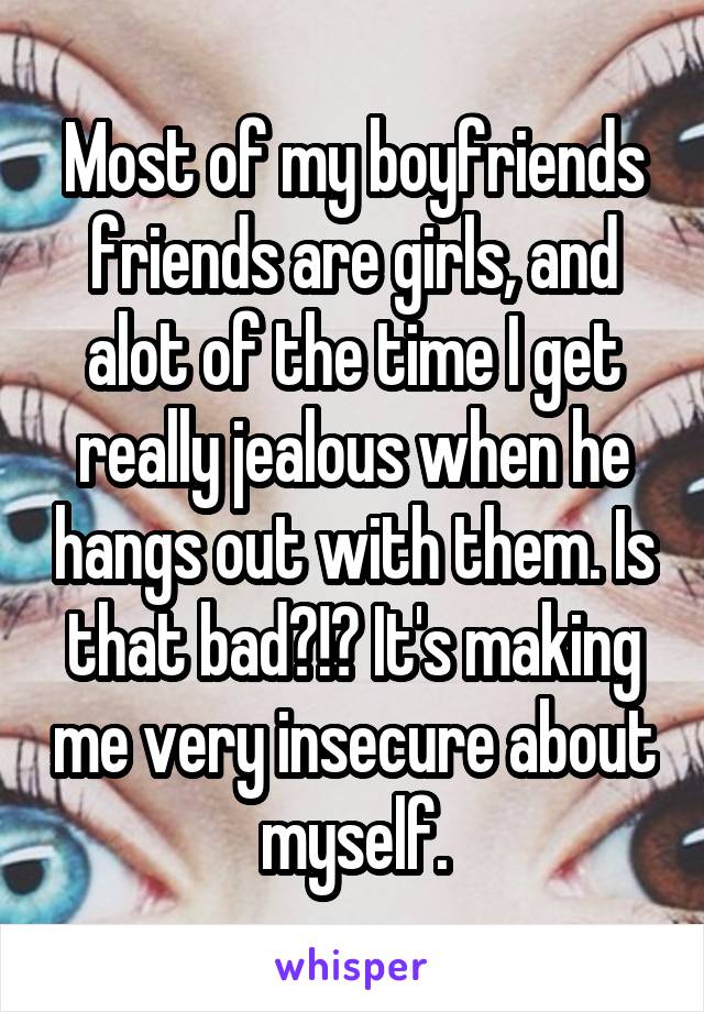 Most of my boyfriends friends are girls, and alot of the time I get really jealous when he hangs out with them. Is that bad?!? It's making me very insecure about myself.