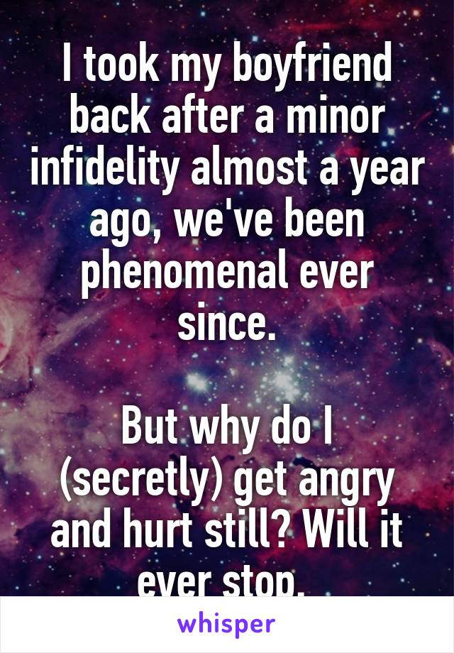 I took my boyfriend back after a minor infidelity almost a year ago, we've been phenomenal ever since.
 
But why do I (secretly) get angry and hurt still? Will it ever stop. 