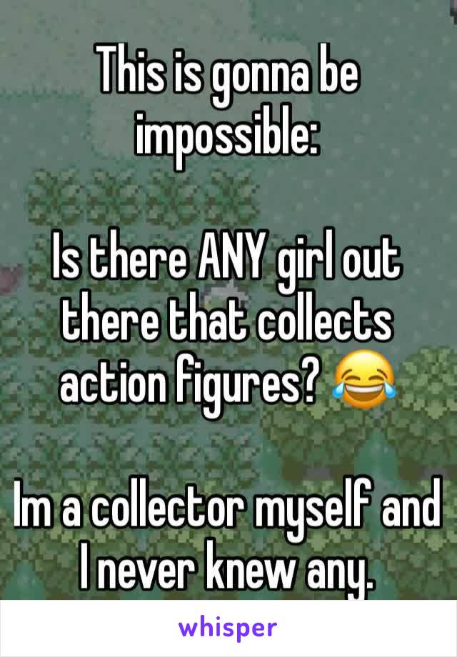 This is gonna be impossible:

Is there ANY girl out there that collects action figures? 😂

Im a collector myself and I never knew any.