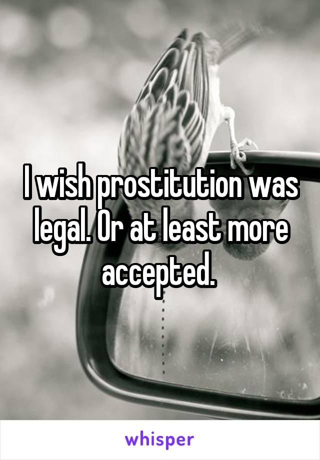 I wish prostitution was legal. Or at least more accepted. 