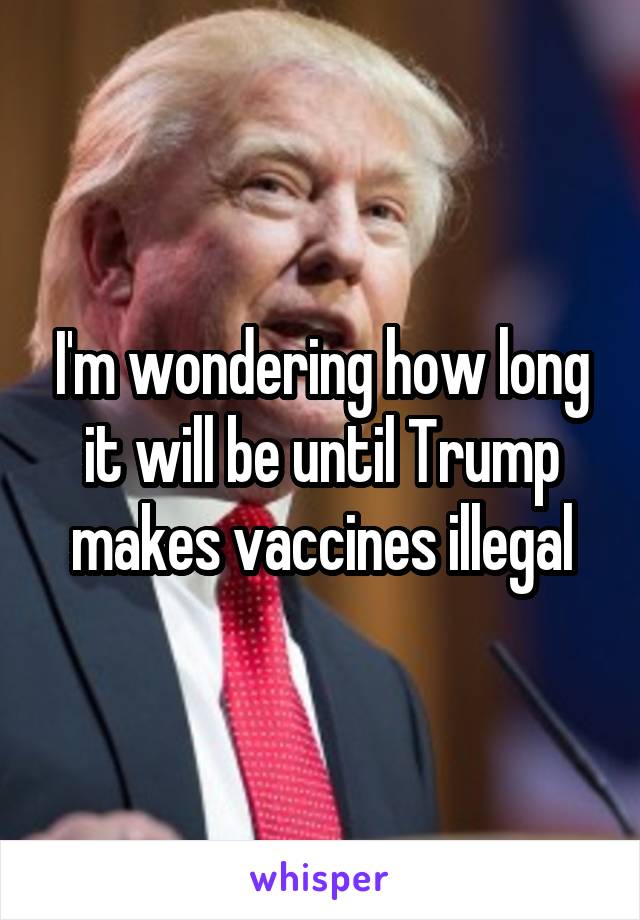 I'm wondering how long it will be until Trump makes vaccines illegal