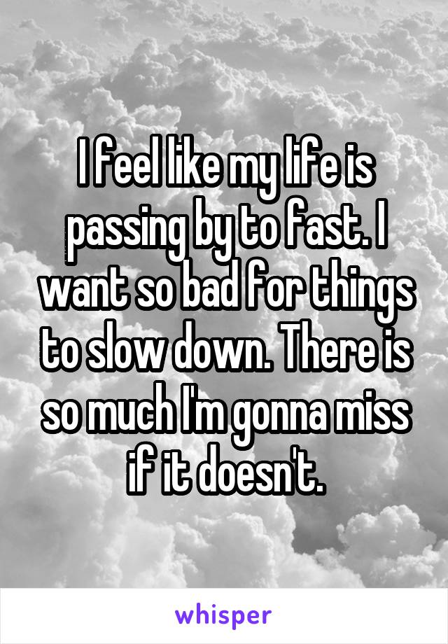 I feel like my life is passing by to fast. I want so bad for things to slow down. There is so much I'm gonna miss if it doesn't.