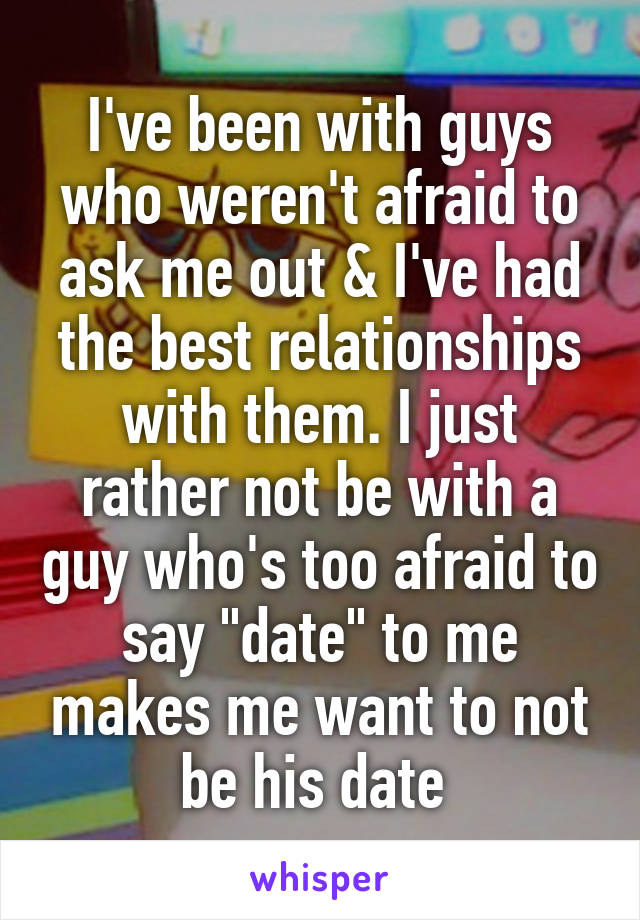 I've been with guys who weren't afraid to ask me out & I've had the best relationships with them. I just rather not be with a guy who's too afraid to say "date" to me makes me want to not be his date 