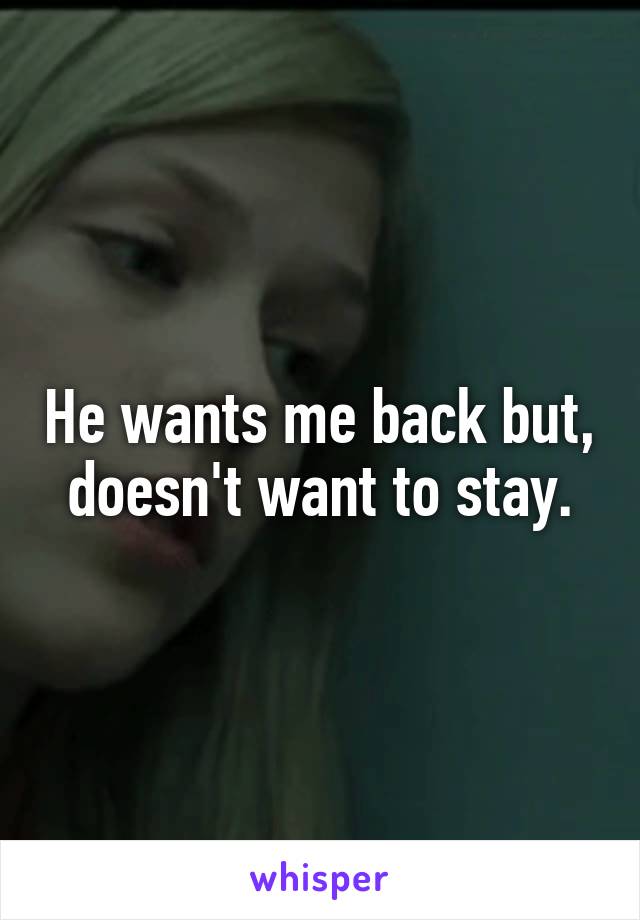 He wants me back but, doesn't want to stay.