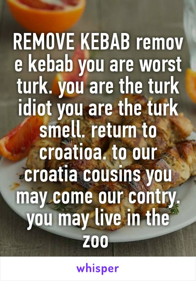 REMOVE KEBAB remove kebab you are worst turk. you are the turk idiot you are the turk smell. return to croatioa. to our croatia cousins you may come our contry. you may live in the zoo 