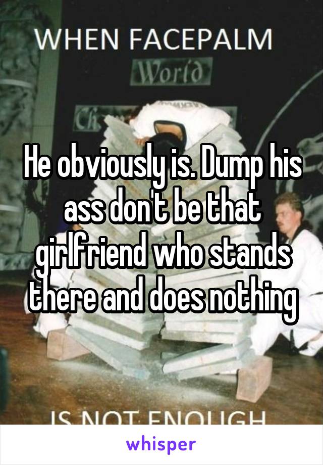 He obviously is. Dump his ass don't be that girlfriend who stands there and does nothing