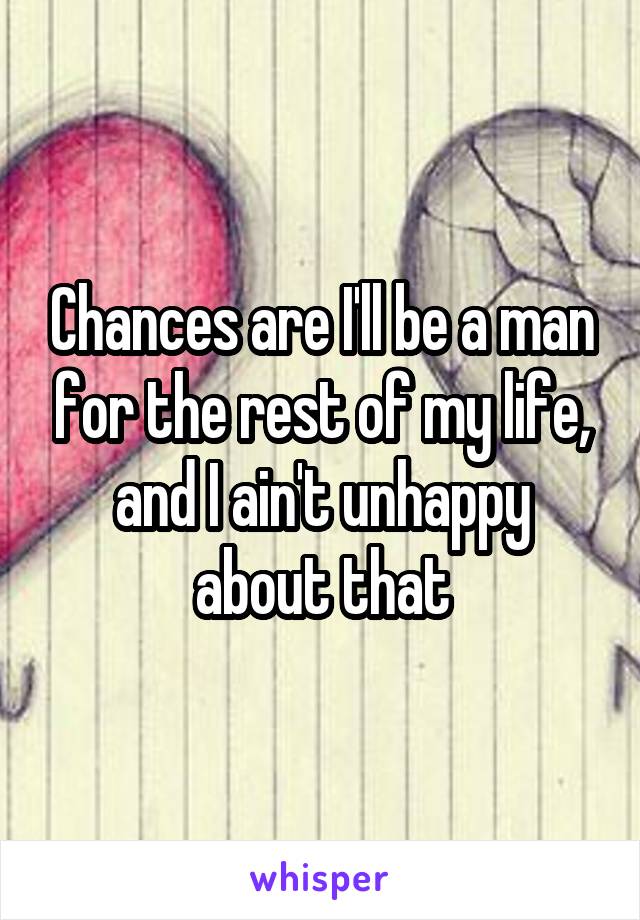 Chances are I'll be a man for the rest of my life, and I ain't unhappy about that