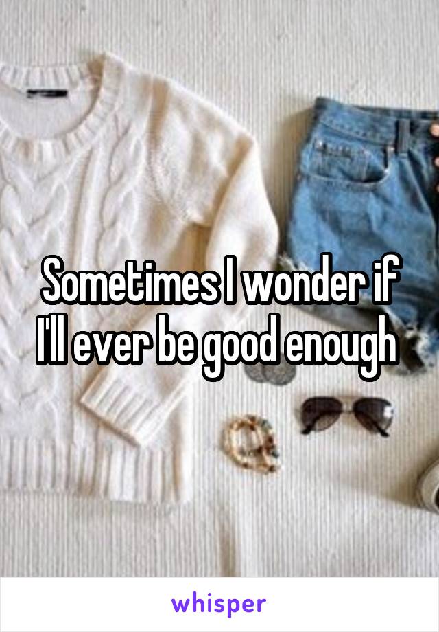 Sometimes I wonder if I'll ever be good enough 