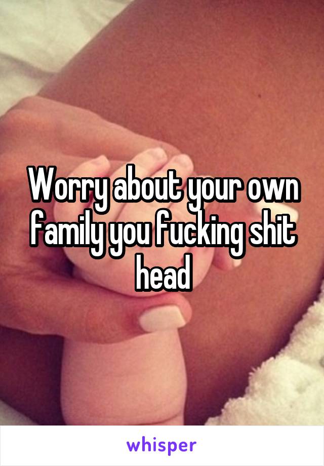 Worry about your own family you fucking shit head