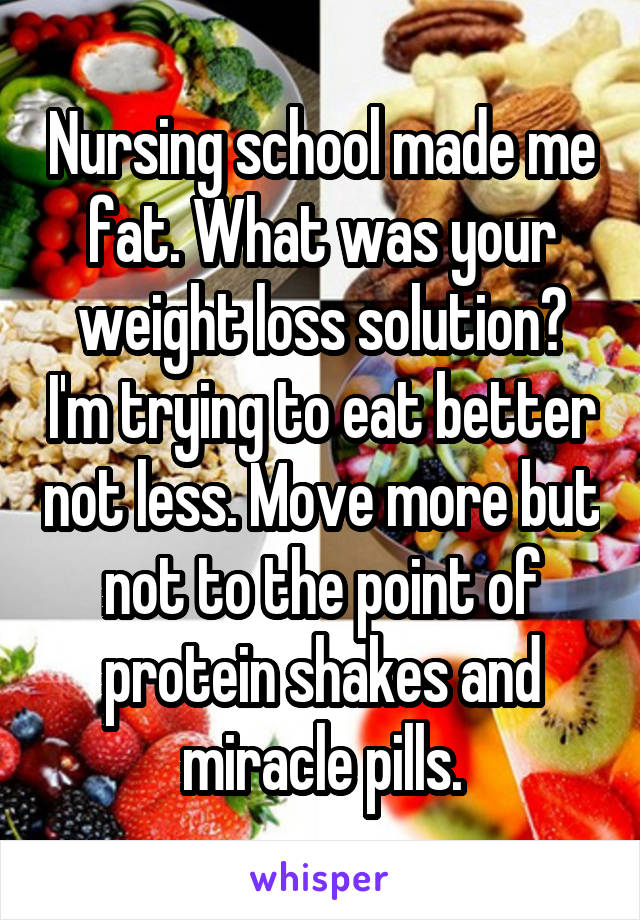 Nursing school made me fat. What was your weight loss solution? I'm trying to eat better not less. Move more but not to the point of protein shakes and miracle pills.