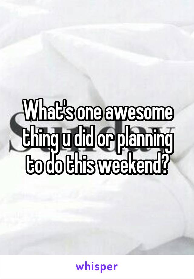 What's one awesome thing u did or planning to do this weekend?