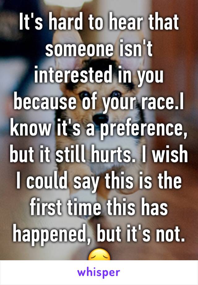 It's hard to hear that someone isn't interested in you because of your race.I know it's a preference, but it still hurts. I wish I could say this is the first time this has happened, but it's not. 
😔