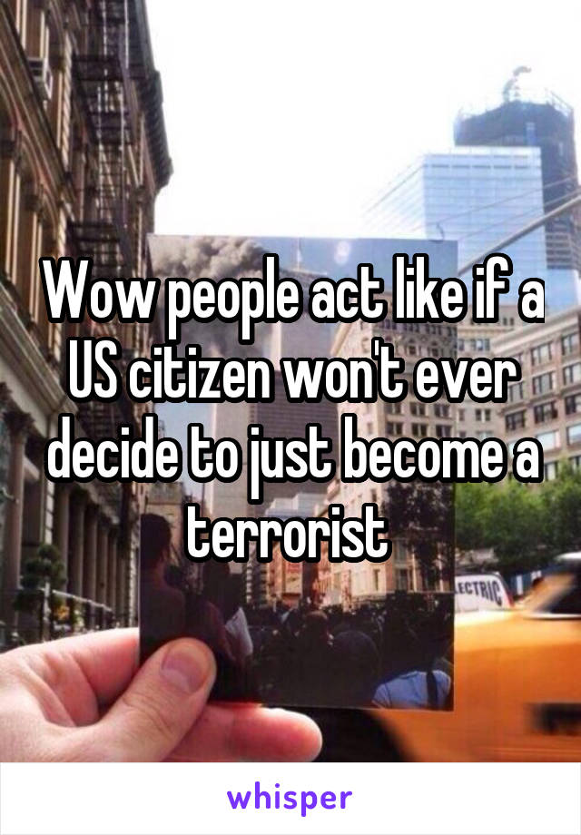 Wow people act like if a US citizen won't ever decide to just become a terrorist 
