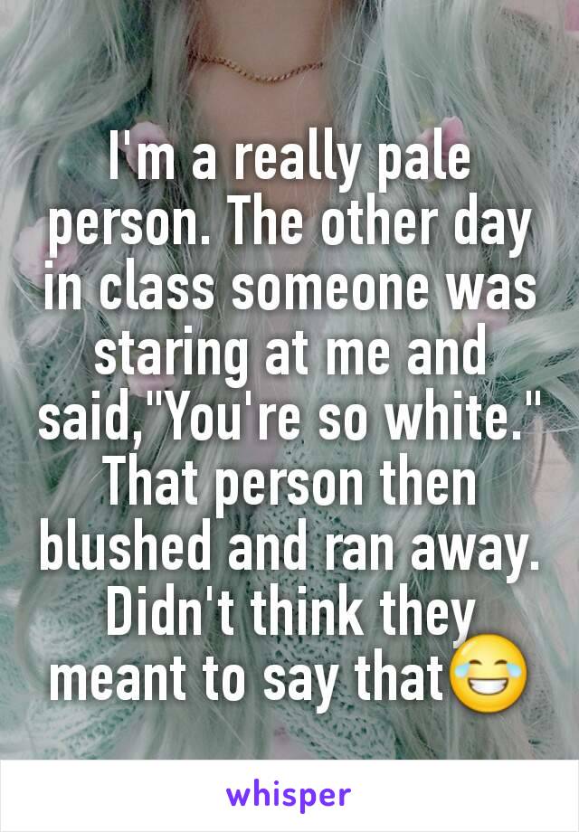 I'm a really pale person. The other day in class someone was staring at me and said,"You're so white." That person then blushed and ran away. Didn't think they meant to say that😂