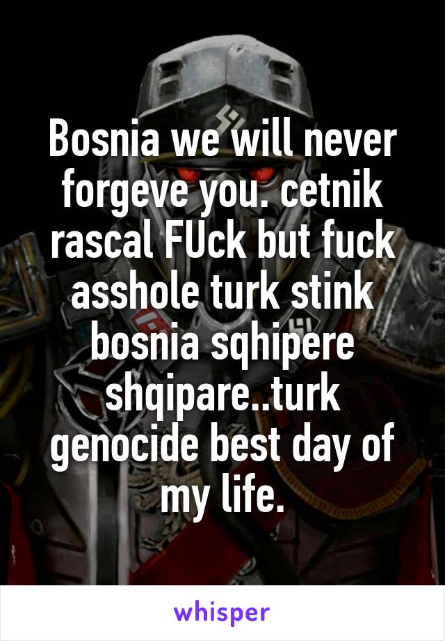 Bosnia we will never forgeve you. cetnik rascal FUck but fuck asshole turk stink bosnia sqhipere shqipare..turk genocide best day of my life.